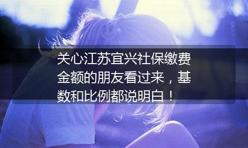 关心江苏宜兴社保缴费金额的朋友看过来，基数和比例都说明白！
