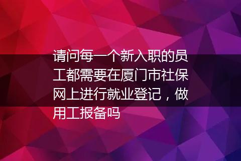 请问每一个新入职的员工都需要在厦门市社保网上进行就业登记，做用工报备吗