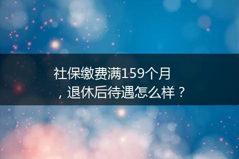 社保缴费满159个月，退休后待遇怎么样？