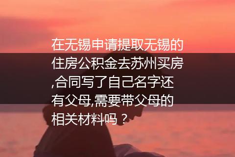 在无锡申请提取无锡的住房公积金去苏州买房,合同写了自己名字还有父母,需要带父母的相关材料吗？