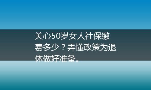 关心50岁女人社保缴费多少？弄懂政策为退休做好准备。