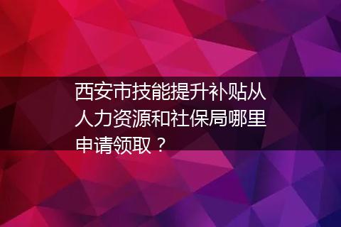 西安市技能提升补贴从人力资源和社保局哪里申请领取？