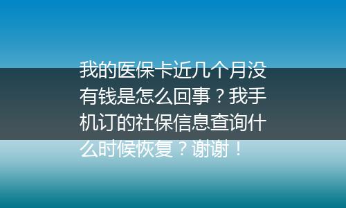 我的医保卡近几个月没有钱是怎么回事？我手机订的社保信息查询什么时候恢复？谢谢！
