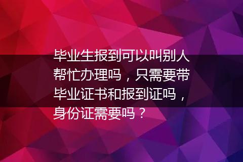 毕业生报到可以叫别人帮忙办理吗，只需要带毕业证书和报到证吗，身份证需要吗？