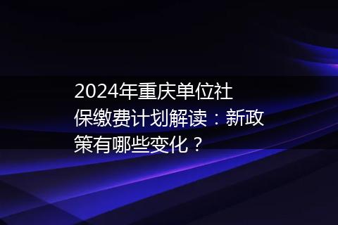 2024年重庆单位社保缴费计划解读：新政策有哪些变化？
