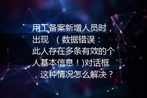 用工备案新增人员时，出现  （数据错误：此人存在多条有效的个人基本信息！)对话框，这种情况怎么解决？