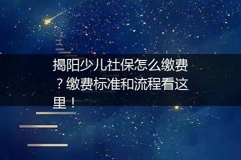 揭阳少儿社保怎么缴费？缴费标准和流程看这里！