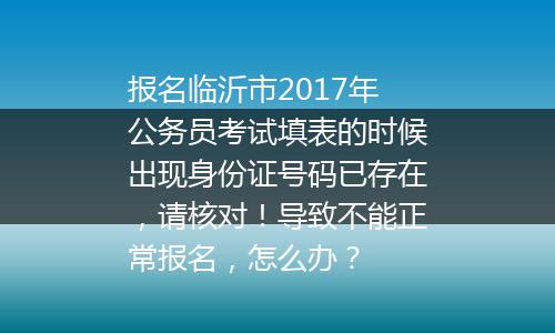 报名临沂市2017年公务员考试填表的时候出现身份证号码已存在，请核对！导致不能正常报名，怎么办？
