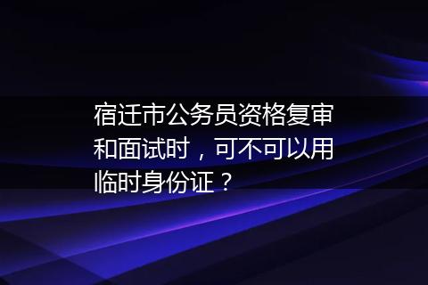 宿迁市公务员资格复审和面试时，可不可以用临时身份证？