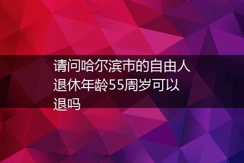 请问哈尔滨市的自由人退休年龄55周岁可以退吗