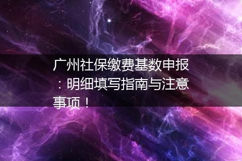 广州社保缴费基数申报:明细填写指南与注意事项!