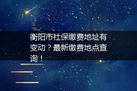 衡阳市社保缴费地址有变动?最新缴费地点查询!