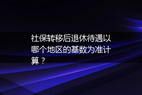 社保转移后退休待遇以哪个地区的基数为准计算?