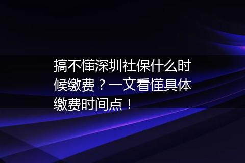 搞不懂深圳社保什么时候缴费？一文看懂具体缴费时间点！