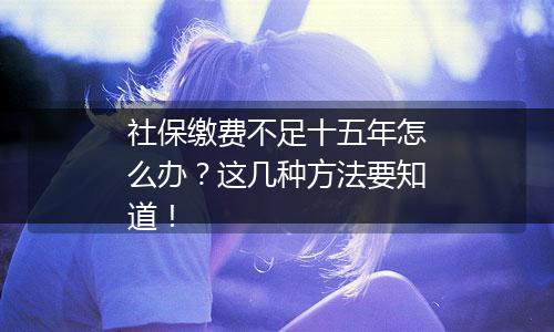 社保缴费不足十五年怎么办？这几种方法要知道！