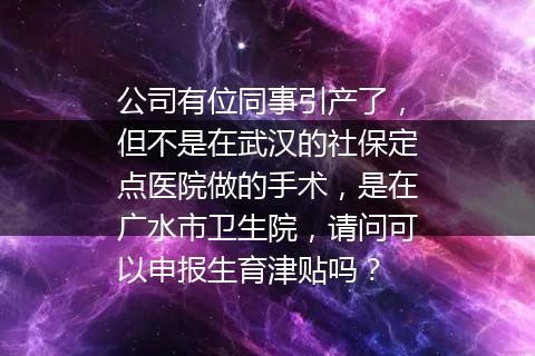 公司有位同事引产了，但不是在武汉的社保定点医院做的手术，是在广水市卫生院，请问可以申报生育津贴吗？