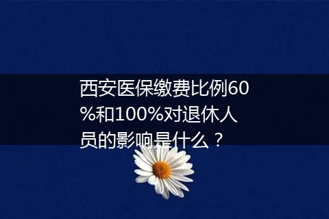 西安医保缴费比例60%和100%对退休人员的影响是什么？