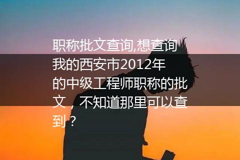 职称批文查询,想查询我的西安市2012年的中级工程师职称的批文，不知道那里可以查到？
