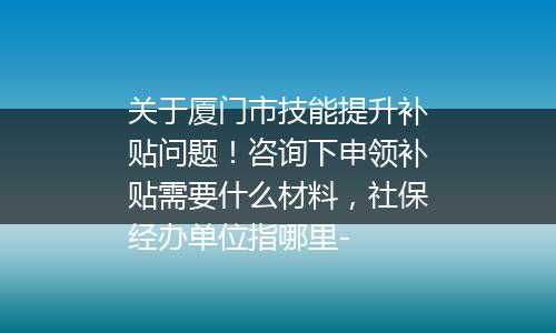关于厦门市技能提升补贴问题！咨询下申领补贴需要什么材料，社保经办单位指哪里-