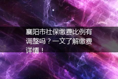襄阳市社保缴费比例有调整吗？一文了解缴费详情！