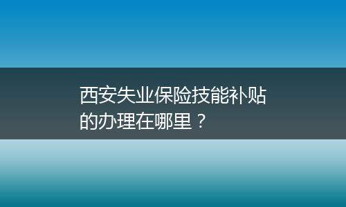 西安失业保险技能补贴的办理在哪里？
