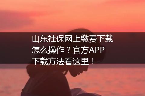 山东社保网上缴费下载怎么操作？官方APP下载方法看这里！