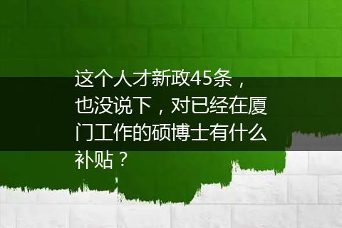 这个人才新政45条，也没说下，对已经在厦门工作的硕博士有什么补贴？