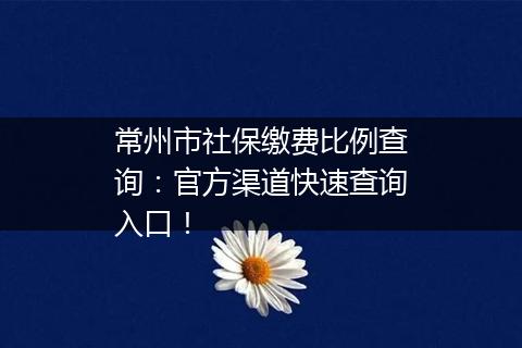 常州市社保缴费比例查询：官方渠道快速查询入口！