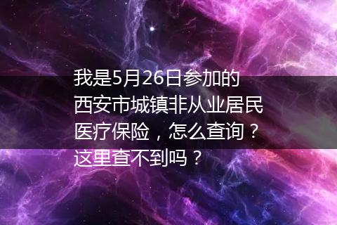 我是5月26日参加的西安市城镇非从业居民医疗保险，怎么查询？这里查不到吗？