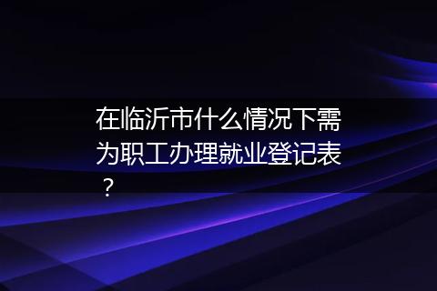 在临沂市什么情况下需为职工办理就业登记表？