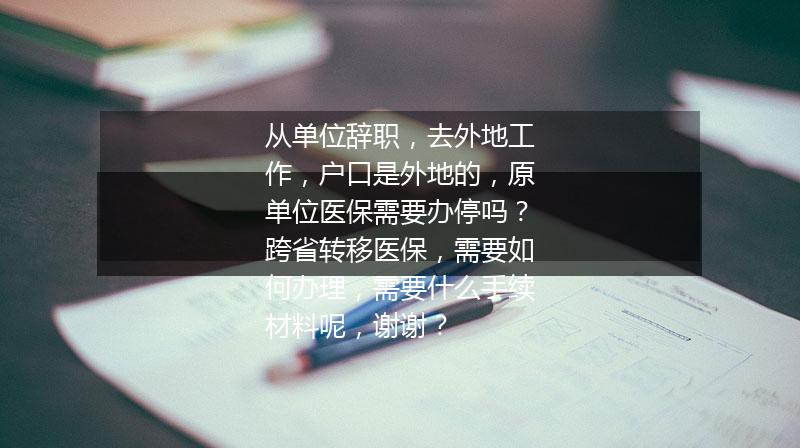 从单位辞职，去外地工作，户口是外地的，原单位医保需要办停吗？跨省转移医保，需要如何办理，需要什么手续材料呢，谢谢？