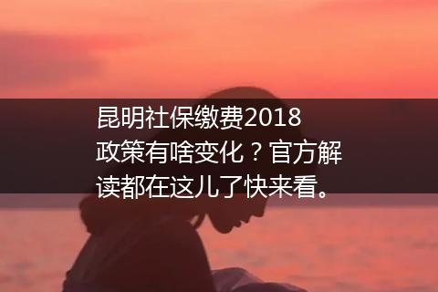 昆明社保缴费2018政策有啥变化？官方解读都在这儿了快来看。