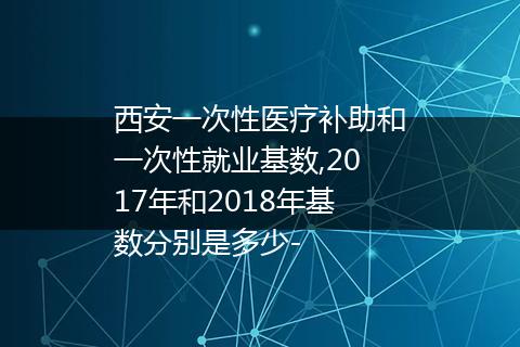 西安一次性医疗补助和一次性就业基数,2017年和2018年基数分别是多少-