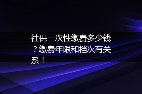 社保一次性缴费多少钱？缴费年限和档次有关系！