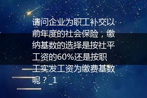请问企业为职工补交以前年度的社会保险，缴纳基数的选择是按社平工资的60%还是按职工实发工资为缴费基数呢？_1