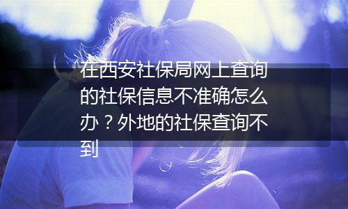 在西安社保局网上查询的社保信息不准确怎么办？外地的社保查询不到