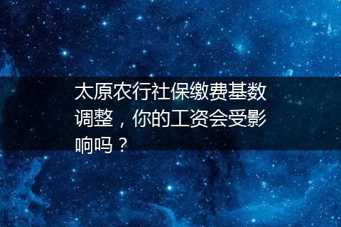 太原农行社保缴费基数调整，你的工资会受影响吗？