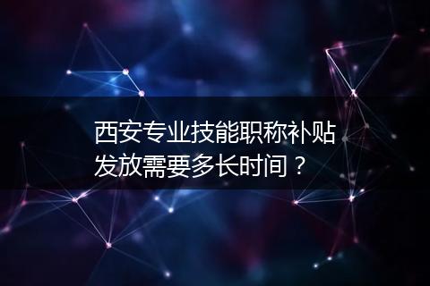 西安专业技能职称补贴发放需要多长时间？