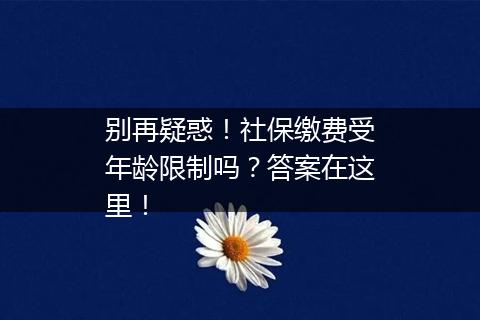 别再疑惑！社保缴费受年龄限制吗？答案在这里！