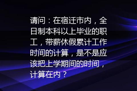 请问：在宿迁市内，全日制本科以上毕业的职工，带薪休假累计工作时间的计算，是不是应该把上学期间的时间，计算在内？