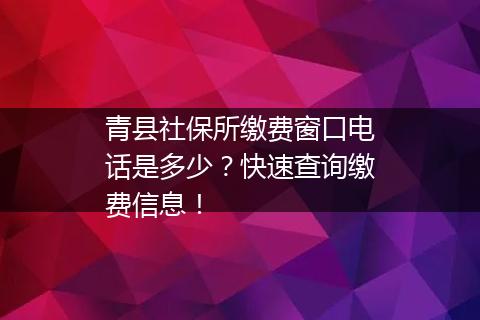 青县社保所缴费窗口电话是多少？快速查询缴费信息！
