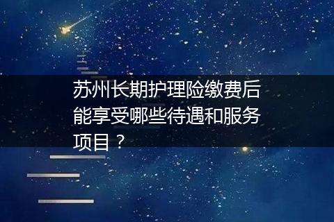 苏州长期护理险缴费后能享受哪些待遇和服务项目？