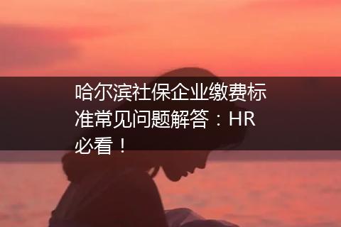 哈尔滨社保企业缴费标准常见问题解答：HR必看！
