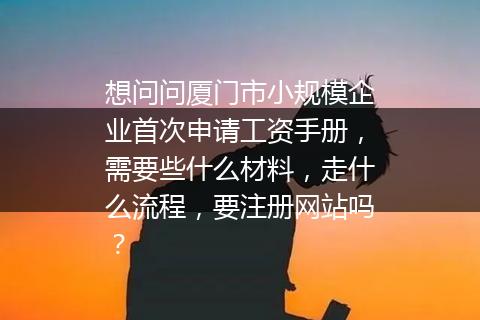 想问问厦门市小规模企业首次申请工资手册，需要些什么材料，走什么流程，要注册网站吗？