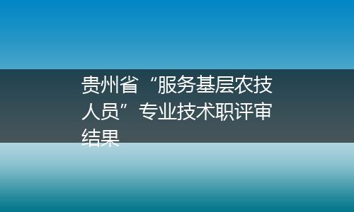 贵州省“服务基层农技人员”专业技术职评审结果