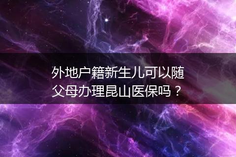 外地户籍新生儿可以随父母办理昆山医保吗？