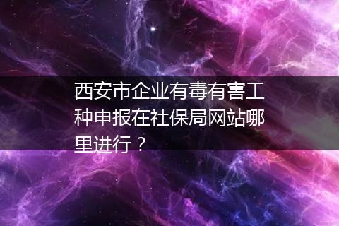 西安市企业有毒有害工种申报在社保局网站哪里进行？