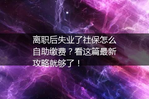 离职后失业了社保怎么自助缴费？看这篇最新攻略就够了！