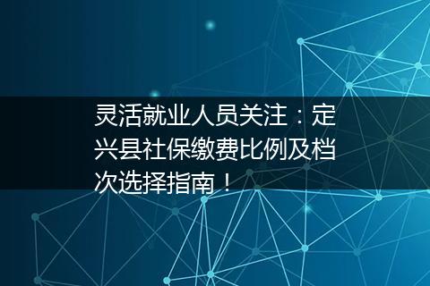 灵活就业人员关注：定兴县社保缴费比例及档次选择指南！
