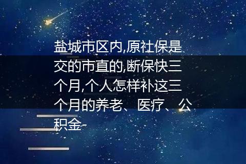 盐城市区内,原社保是交的市直的,断保快三个月,个人怎样补这三个月的养老、医疗、公积金-